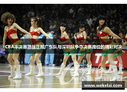 CBA半决赛激战正酣广东队与深圳队争夺决赛席位的精彩对决